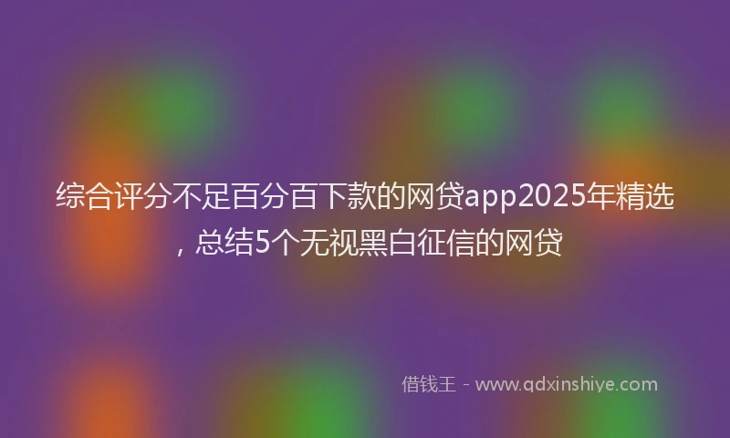 综合评分不足百分百下款的网贷app2025年精选，总结5个无视黑白征信的网贷