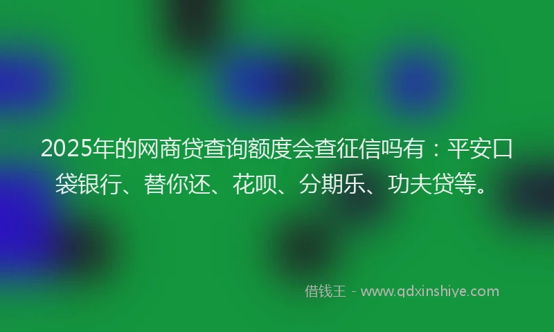 2025年的网商贷查询额度会查征信吗有：平安口袋银行、替你还、花呗、分期乐、功夫贷等。