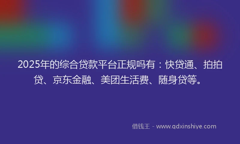 2025年的综合贷款平台正规吗有：快贷通、拍拍贷、京东金融、美团生活费、随身贷等。