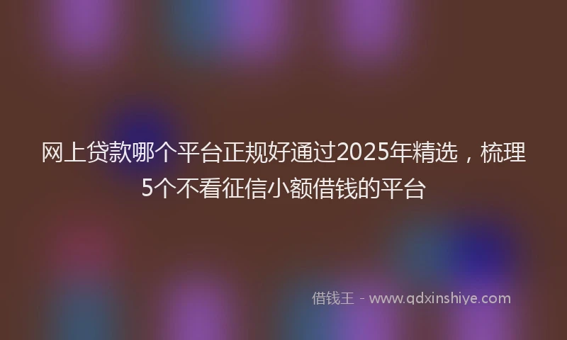 网上贷款哪个平台正规好通过2025年精选，梳理5个不看征信小额借钱的平台
