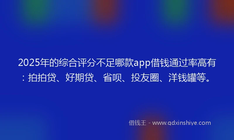 2025年的综合评分不足哪款app借钱通过率高有：拍拍贷、好期贷、省呗、投友圈、洋钱罐等。