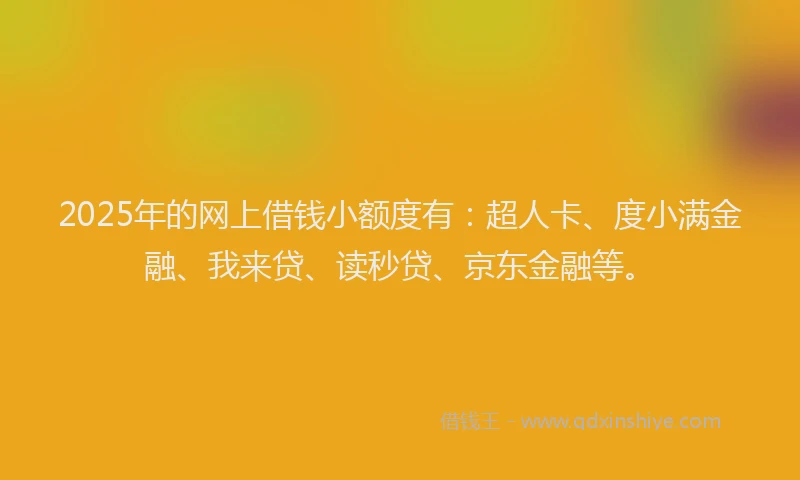 2025年的网上借钱小额度有：超人卡、度小满金融、我来贷、读秒贷、京东金融等。