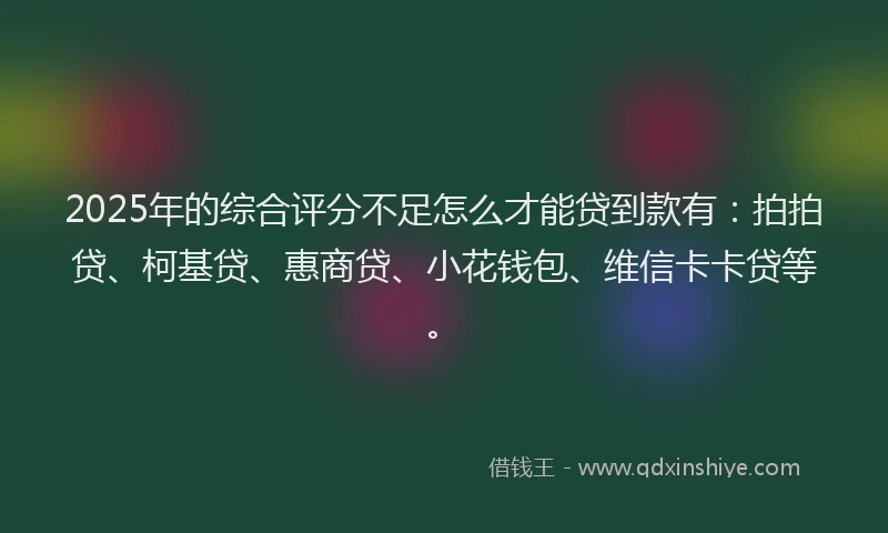 2025年的综合评分不足怎么才能贷到款有：拍拍贷、柯基贷、惠商贷、小花钱包、维信卡卡贷等。