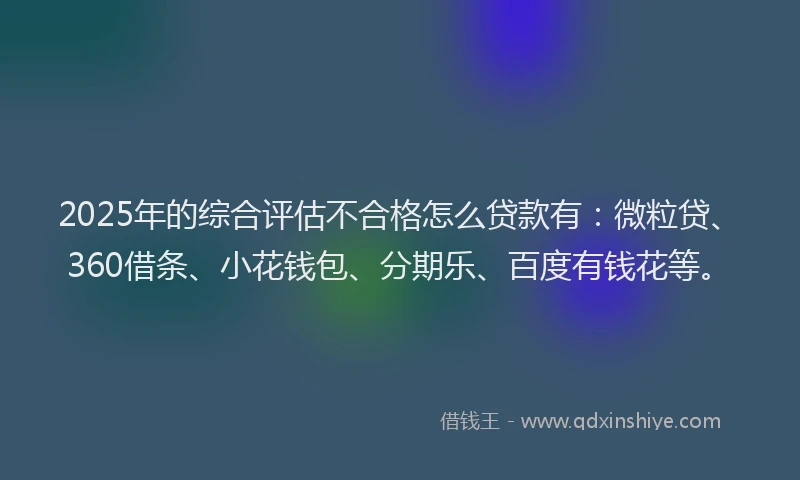 2025年的综合评估不合格怎么贷款有：微粒贷、360借条、小花钱包、分期乐、百度有钱花等。
