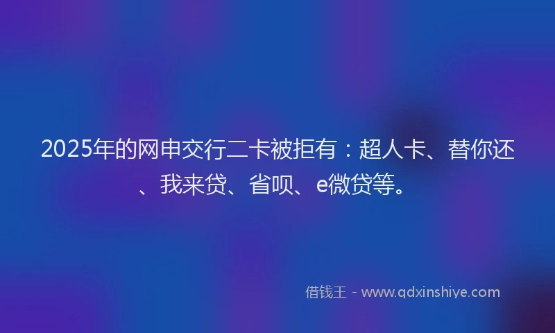 2025年的网申交行二卡被拒有：超人卡、替你还、我来贷、省呗、e微贷等。