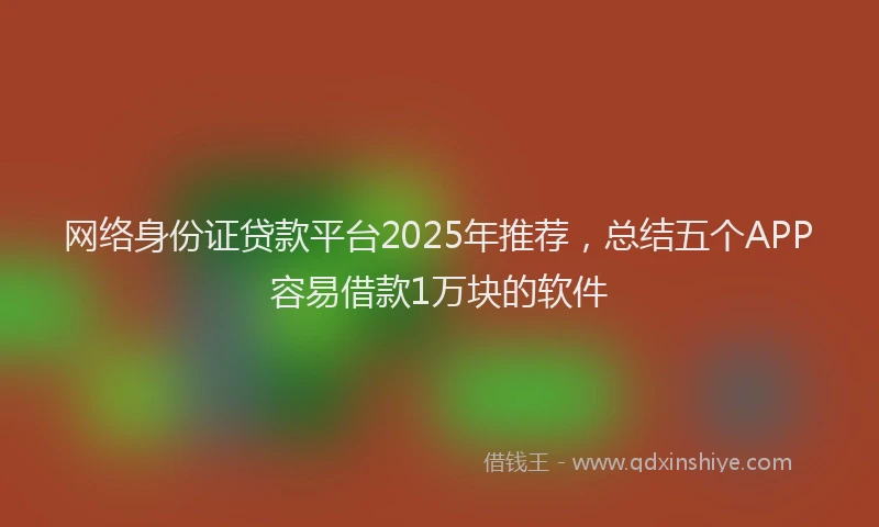 网络身份证贷款平台2025年推荐，总结五个APP容易借款1万块的软件