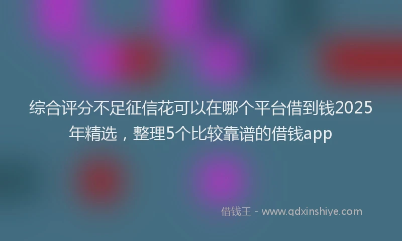 综合评分不足征信花可以在哪个平台借到钱2025年精选，整理5个比较靠谱的借钱app