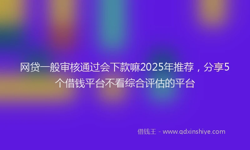 网贷一般审核通过会下款嘛2025年推荐，分享5个借钱平台不看综合评估的平台