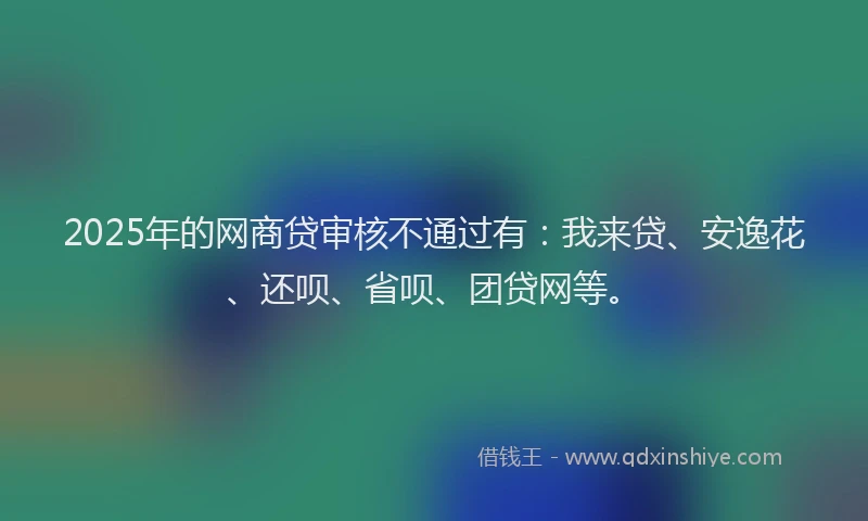 2025年的网商贷审核不通过有：我来贷、安逸花、还呗、省呗、团贷网等。