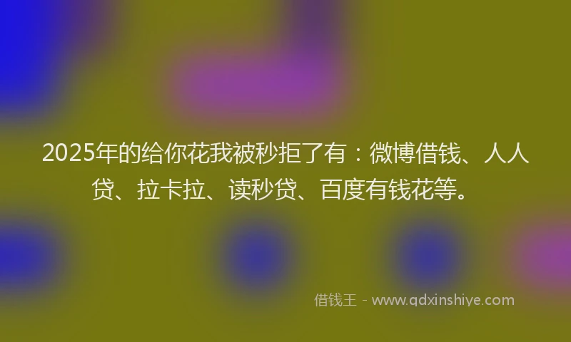 2025年的给你花我被秒拒了有：微博借钱、人人贷、拉卡拉、读秒贷、百度有钱花等。