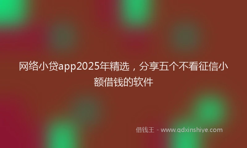 网络小贷app2025年精选,分享五个不看征信小额借钱的软件