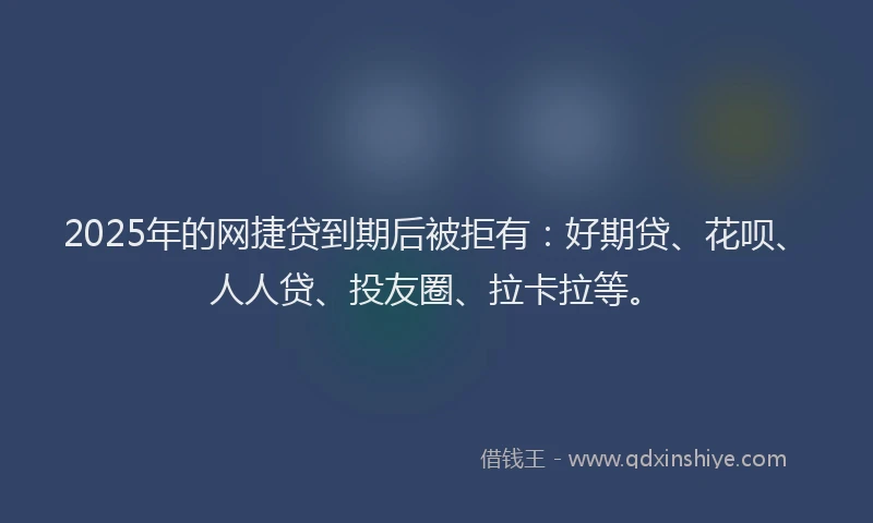 2025年的网捷贷到期后被拒有：好期贷、花呗、人人贷、投友圈、拉卡拉等。
