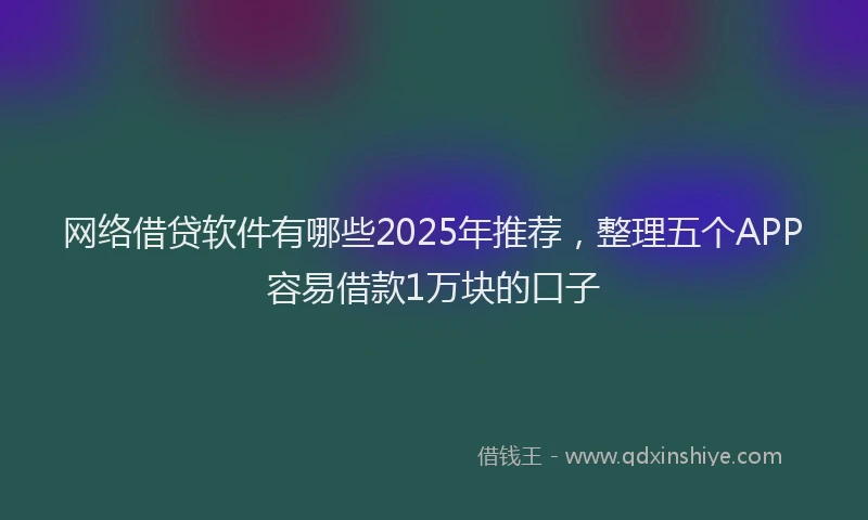 网络借贷软件有哪些2025年推荐，整理五个APP容易借款1万块的口子