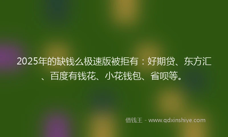 2025年的缺钱么极速版被拒有：好期贷、东方汇、百度有钱花、小花钱包、省呗等。