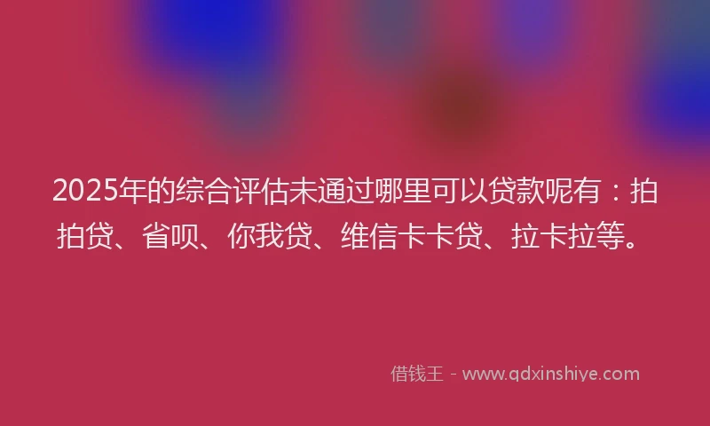 2025年的综合评估未通过哪里可以贷款呢有：拍拍贷、省呗、你我贷、维信卡卡贷、拉卡拉等。