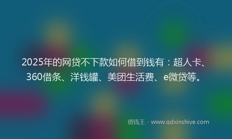 2025年的网贷不下款如何借到钱有：超人卡、360借条、洋钱罐、美团生活费、e微贷等。