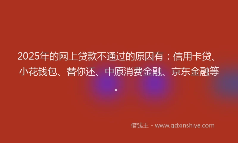 2025年的网上贷款不通过的原因有：信用卡贷、小花钱包、替你还、中原消费金融、京东金融等。