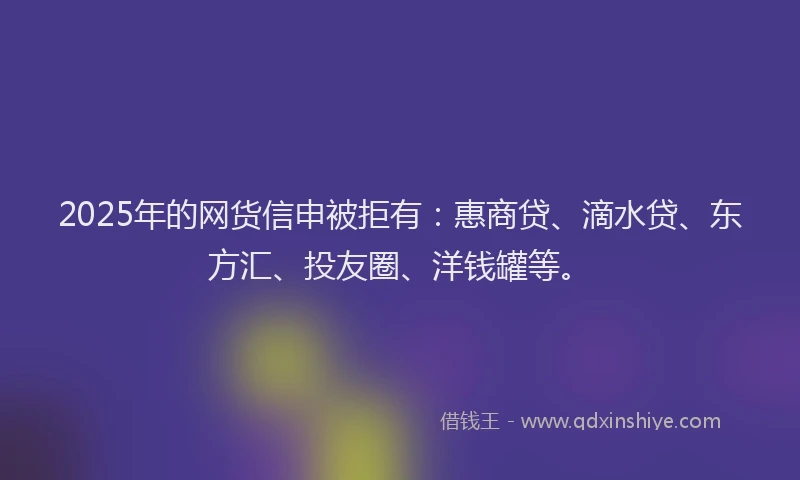 2025年的网货信申被拒有：惠商贷、滴水贷、东方汇、投友圈、洋钱罐等。