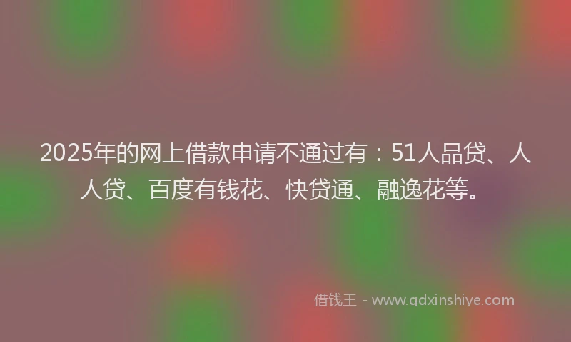 2025年的网上借款申请不通过有：51人品贷、人人贷、百度有钱花、快贷通、融逸花等。