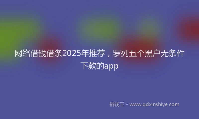 网络借钱借条2025年推荐,罗列五个黑户无条件下款的app