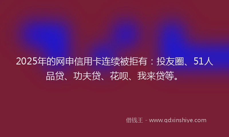 2025年的网申信用卡连续被拒有：投友圈、51人品贷、功夫贷、花呗、我来贷等。