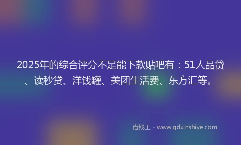 2025年的综合评分不足能下款贴吧有：51人品贷、读秒贷、洋钱罐、美团生活费、东方汇等。