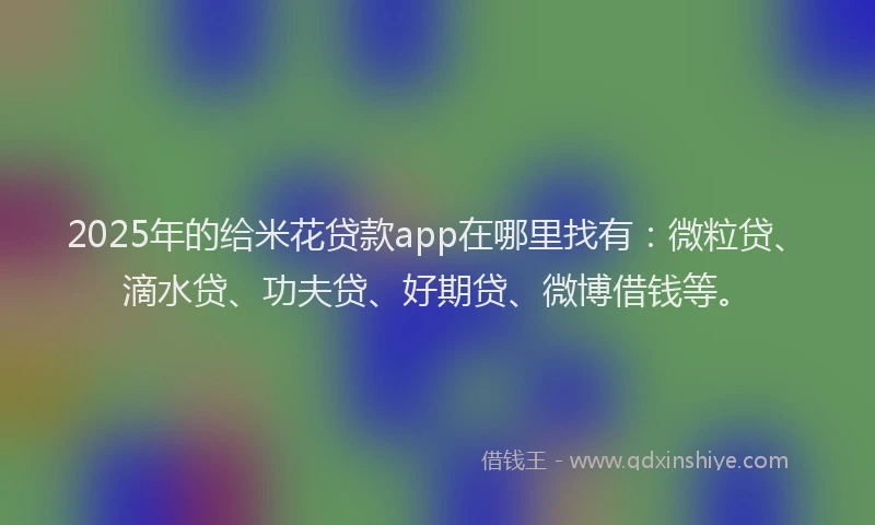 2025年的给米花贷款app在哪里找有：微粒贷、滴水贷、功夫贷、好期贷、微博借钱等。