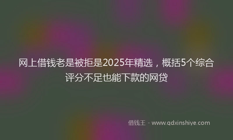 网上借钱老是被拒是2025年精选，概括5个综合评分不足也能下款的网贷