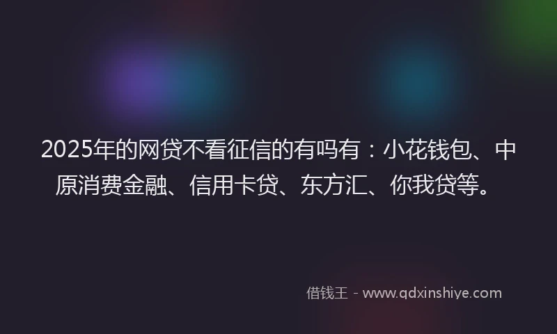 2025年的网贷不看征信的有吗有：小花钱包、中原消费金融、信用卡贷、东方汇、你我贷等。