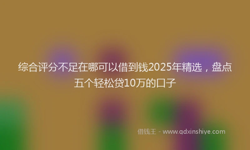 综合评分不足在哪可以借到钱2025年精选，盘点五个轻松贷10万的口子