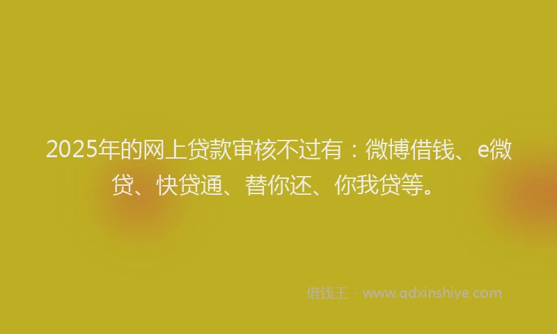 2025年的网上贷款审核不过有：微博借钱、e微贷、快贷通、替你还、你我贷等。