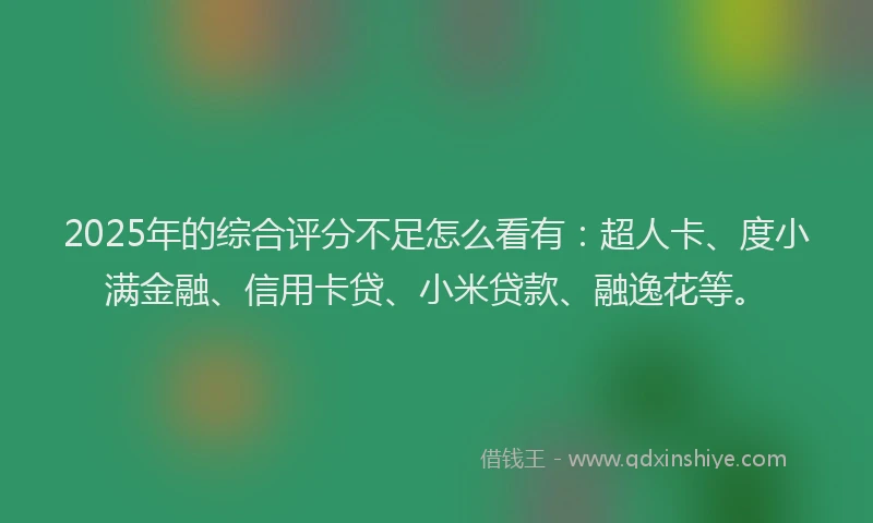 2025年的综合评分不足怎么看有：超人卡、度小满金融、信用卡贷、小米贷款、融逸花等。