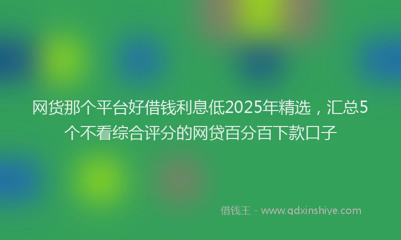 网货那个平台好借钱利息低2025年精选，汇总5个不看综合评分的网贷百分百下款口子