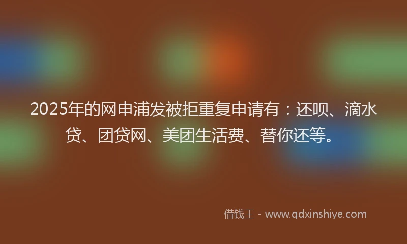 2025年的网申浦发被拒重复申请有：还呗、滴水贷、团贷网、美团生活费、替你还等。