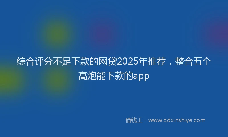 综合评分不足下款的网贷2025年推荐，整合五个高炮能下款的app
