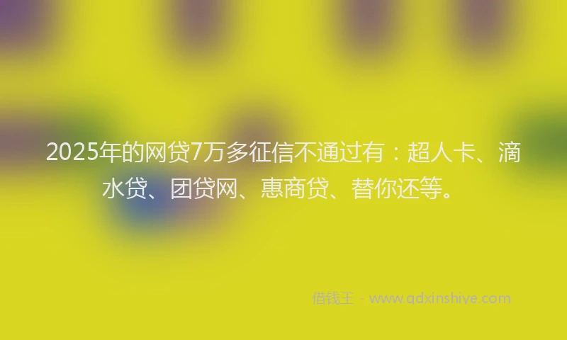 2025年的网贷7万多征信不通过有：超人卡、滴水贷、团贷网、惠商贷、替你还等。