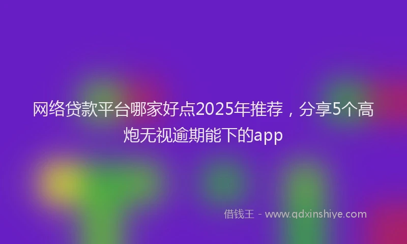 网络贷款平台哪家好点2025年推荐，分享5个高炮无视逾期能下的app