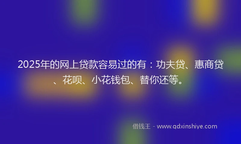 2025年的网上贷款容易过的有：功夫贷、惠商贷、花呗、小花钱包、替你还等。