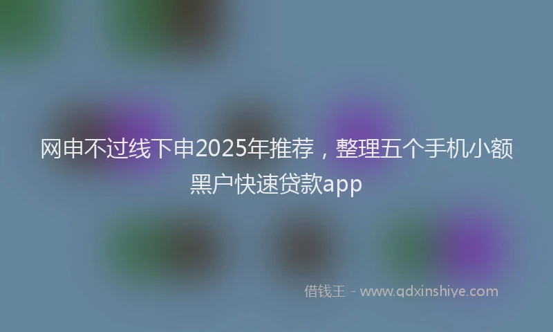 网申不过线下申2025年推荐，整理五个手机小额黑户快速贷款app