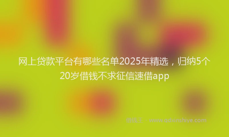 网上贷款平台有哪些名单2025年精选，归纳5个20岁借钱不求征信速借app