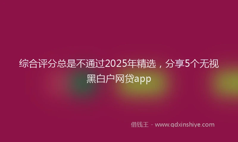 综合评分总是不通过2025年精选，分享5个无视黑白户网贷app