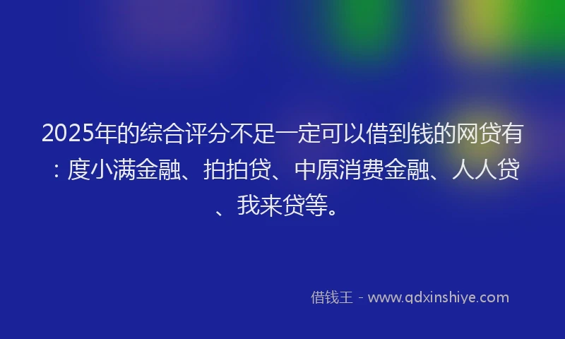 2025年的综合评分不足一定可以借到钱的网贷有：度小满金融、拍拍贷、中原消费金融、人人贷、我来贷等。