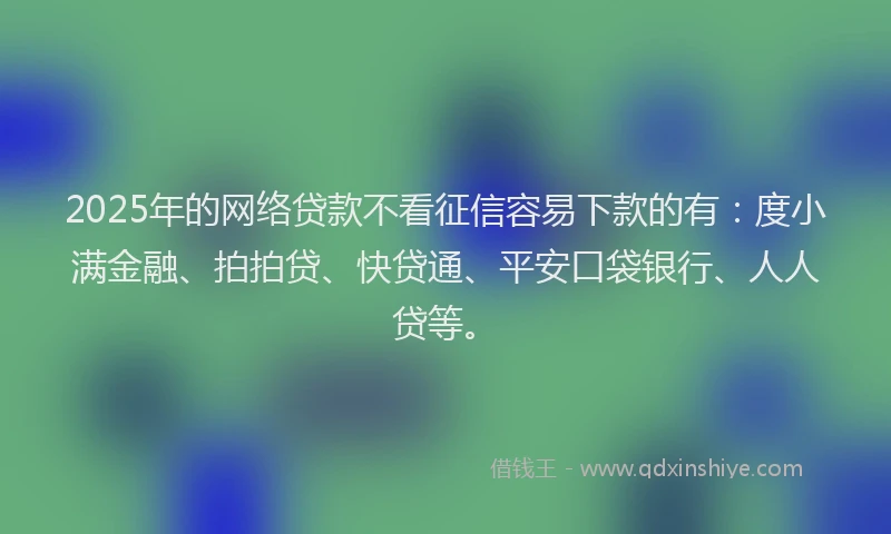 2025年的网络贷款不看征信容易下款的有：度小满金融、拍拍贷、快贷通、平安口袋银行、人人贷等。
