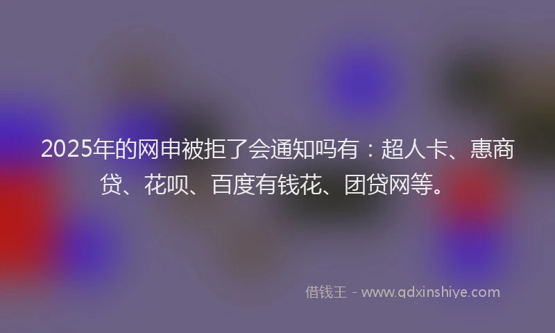 2025年的网申被拒了会通知吗有：超人卡、惠商贷、花呗、百度有钱花、团贷网等。