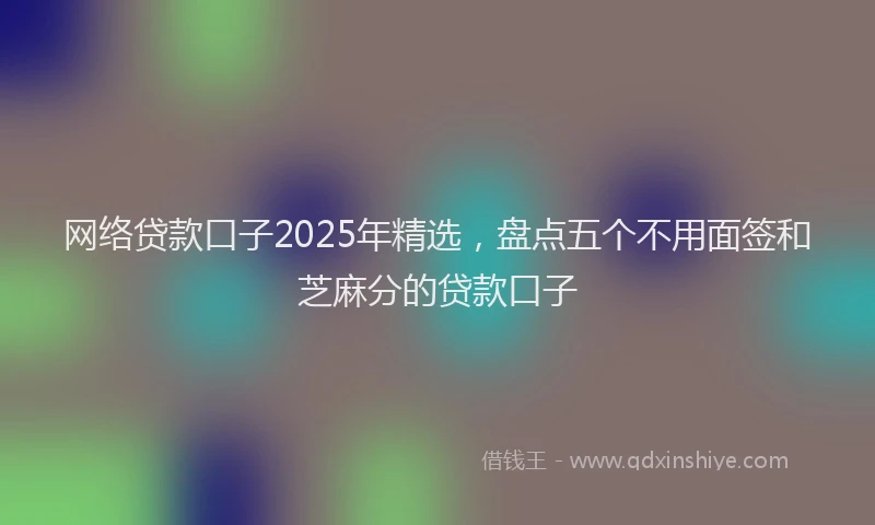 网络贷款口子2025年精选，盘点五个不用面签和芝麻分的贷款口子