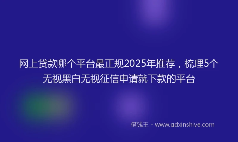 网上贷款哪个平台最正规2025年推荐，梳理5个无视黑白无视征信申请就下款的平台