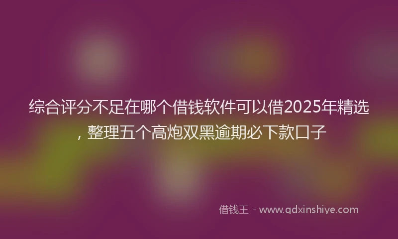 综合评分不足在哪个借钱软件可以借2025年精选，整理五个高炮双黑逾期必下款口子