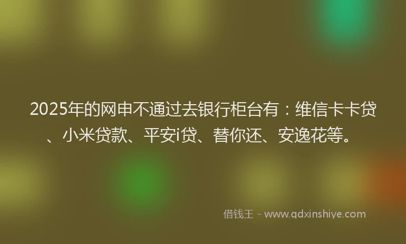 2025年的网申不通过去银行柜台有：维信卡卡贷、小米贷款、平安i贷、替你还、安逸花等。
