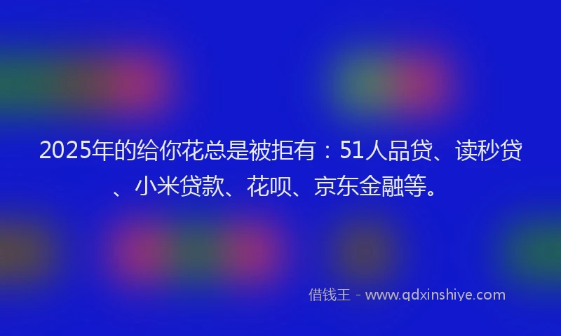 2025年的给你花总是被拒有：51人品贷、读秒贷、小米贷款、花呗、京东金融等。