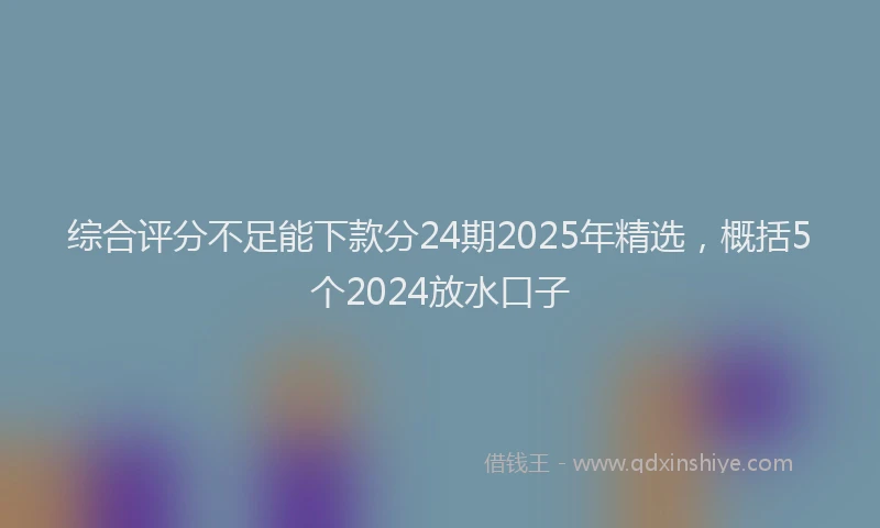 综合评分不足能下款分24期2025年精选，概括5个2024放水口子